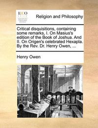 Cover image for Critical Disquisitions, Containing Some Remarks, I. on Masius's Edition of the Book of Joshua. and II. on Origen's Celebrated Hexapla. by the REV. Dr. Henry Owen, ...