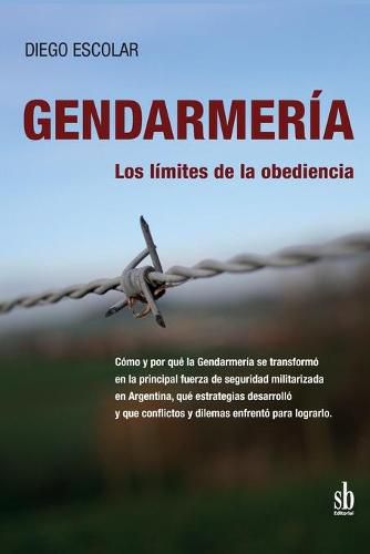 Cover image for Gendarmeria: los limites de la obediencia: Como y por que la Gendarmeria se transformo en la principal fuerza de seguridad militarizada en Argentina, que estrategias desarrollo y que conflictos y dilemas enfrento para lograrlo