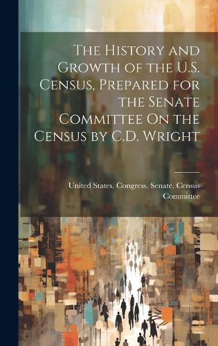Cover image for The History and Growth of the U.S. Census, Prepared for the Senate Committee On the Census by C.D. Wright