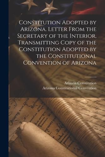 Cover image for Constitution Adopted by Arizona. Letter From the Secretary of the Interior, Transmitting Copy of the Constitution Adopted by the Constitutional Convention of Arizona