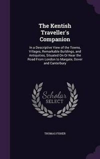 Cover image for The Kentish Traveller's Companion: In a Descriptive View of the Towns, Villages, Remarkable Buildings, and Antiquities, Situated on or Near the Road from London to Margate, Dover and Canterbury