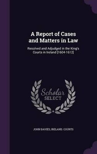 A Report of Cases and Matters in Law: Resolved and Adjudged in the King's Courts in Ireland [1604-1612]