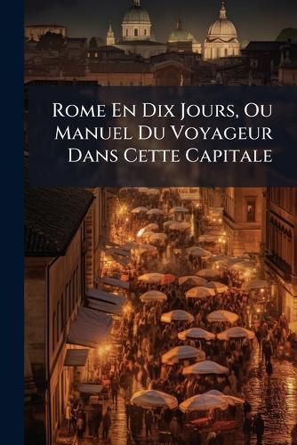 Cover image for Rome En Dix Jours, Ou Manuel Du Voyageur Dans Cette Capitale: Avec L'Indication Des Ftes de Chaque Jour Et La Description Des Environs