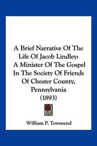 Cover image for A Brief Narrative of the Life of Jacob Lindley: A Minister of the Gospel in the Society of Friends of Chester County, Pennsylvania (1893)