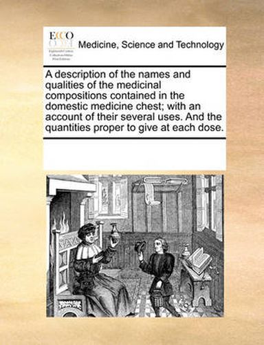 Cover image for A Description of the Names and Qualities of the Medicinal Compositions Contained in the Domestic Medicine Chest; With an Account of Their Several Uses. and the Quantities Proper to Give at Each Dose.