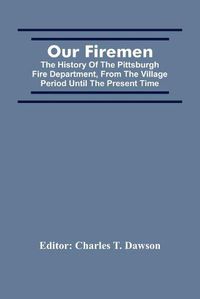 Cover image for Our Firemen: The History Of The Pittsburgh Fire Department, From The Village Period Until The Present Time