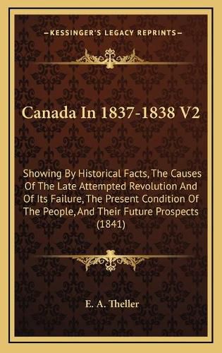 Cover image for Canada in 1837-1838 V2: Showing by Historical Facts, the Causes of the Late Attempted Revolution and of Its Failure, the Present Condition of the People, and Their Future Prospects (1841)