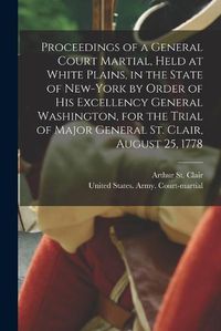 Cover image for Proceedings of a General Court Martial, Held at White Plains, in the State of New-York by Order of His Excellency General Washington, for the Trial of Major General St. Clair, August 25, 1778