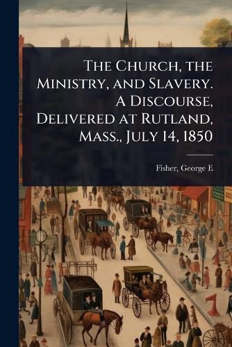 Cover image for The Church, the Ministry, and Slavery. A Discourse, Delivered at Rutland, Mass., July 14, 1850