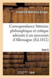 Cover image for Correspondance Litteraire Philosophique Et Critique Adressee A Un Souverain d'Allemagne Tome 5: Depuis 1770 Jusqu'en 1782