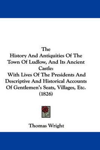 Cover image for The History and Antiquities of the Town of Ludlow, and Its Ancient Castle: With Lives of the Presidents and Descriptive and Historical Accounts of Gentlemen's Seats, Villages, Etc. (1826)