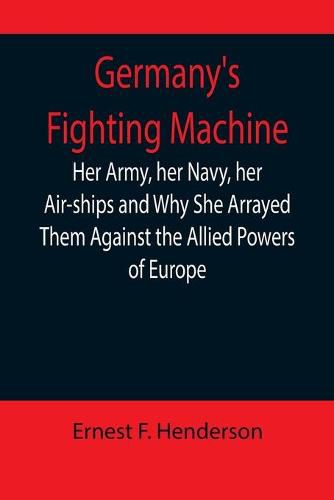 Germany's Fighting Machine; Her Army, her Navy, her Air-ships and Why She Arrayed Them Against the Allied Powers of Europe