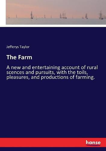 The Farm: A new and entertaining account of rural scences and pursuits, with the toils, pleasures, and productions of farming.