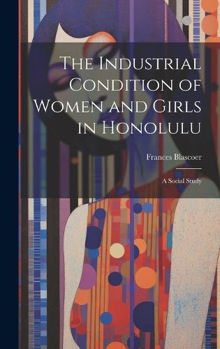 Cover image for The Industrial Condition of Women and Girls in Honolulu; a Social Study