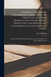 Cover image for Answer to Mr. Henry Drummond's Defence of the Heretical Doctrine Promulgated by Mr Irving, Respecting the Person and Atonement of the Lord Jesus Christ: and to His Denial of Original Sin, and of the Imputation of Christ's Righteousness