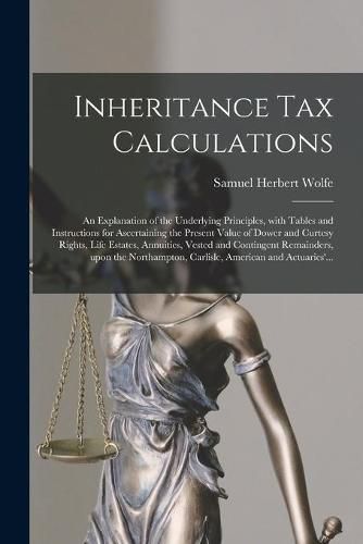 Inheritance Tax Calculations; an Explanation of the Underlying Principles, With Tables and Instructions for Ascertaining the Present Value of Dower and Curtesy Rights, Life Estates, Annuities, Vested and Contingent Remainders, Upon the Northampton, ...