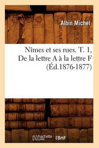 Nimes Et Ses Rues. T. 1, de la Lettre a A La Lettre F (Ed.1876-1877)