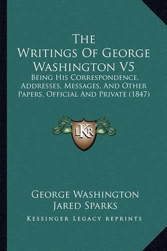 Cover image for The Writings of George Washington V5: Being His Correspondence, Addresses, Messages, and Other Papers, Official and Private (1847)