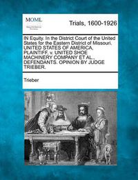 Cover image for In Equity. in the District Court of the United States for the Eastern District of Missouri. United States of America, Plaintiff, V. United Shoe Machinery Company Et Al., Defendants. Opinion by Judge Trieber.