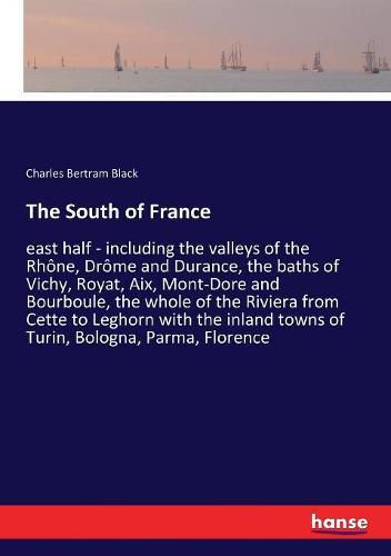 The South of France: east half - including the valleys of the Rhone, Drome and Durance, the baths of Vichy, Royat, Aix, Mont-Dore and Bourboule, the whole of the Riviera from Cette to Leghorn with the inland towns of Turin, Bologna, Parma, Florence