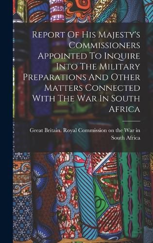 Report Of His Majesty's Commissioners Appointed To Inquire Into The Military Preparations And Other Matters Connected With The War In South Africa