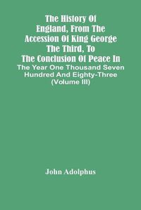 Cover image for The History Of England, From The Accession Of King George The Third, To The Conclusion Of Peace In The Year One Thousand Seven Hundred And Eighty-Three (Volume Iii)