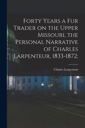 Cover image for Forty Years a Fur Trader on the Upper Missouri, the Personal Narrative of Charles Larpenteur, 1833-1872;