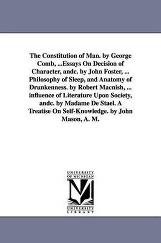 The Constitution of Man. by George Comb, ...Essays On Decision of Character, andc. by John Foster, ... Philosophy of Sleep, and Anatomy of Drunkenness. by Robert Macnish, ... influence of Literature Upon Society, andc. by Madame De Stael. A Treatise On Self-Kn