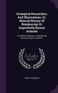 Cover image for Zoological Researches, and Illustrations, Or, Natural History of Nondescript or Imperfectly Known Animals: In a Series of Memoirs: Illustrated by Numerous Figures, Volume 1