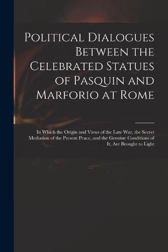 Political Dialogues Between the Celebrated Statues of Pasquin and Marforio at Rome: in Which the Origin and Views of the Late War, the Secret Mediation of the Present Peace, and the Genuine Conditions of It, Are Brought to Light