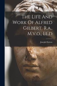 Cover image for The Life And Work Of Alfred Gilbert, R.a., M.v.o., Ll.d