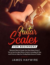 Cover image for Guitar Scales for Beginners Discover How to Create Your Own Music Even If You've Got No Idea What a Scale Is, Including 50 Tips and Tricks to Help You Finally Make Sense of Scales