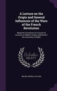 Cover image for A Lecture on the Origin and General Influences of the Wars of the French Revolution: Being the Conclusion of a Course of Lectures on Modern History, Delivered in the University of Dublin