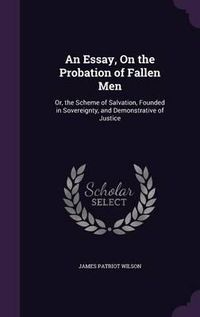 Cover image for An Essay, on the Probation of Fallen Men: Or, the Scheme of Salvation, Founded in Sovereignty, and Demonstrative of Justice