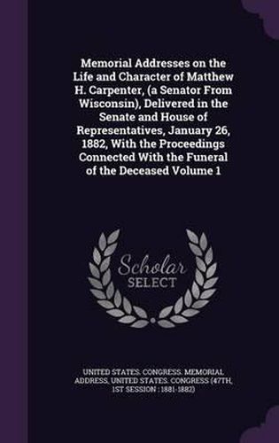 Cover image for Memorial Addresses on the Life and Character of Matthew H. Carpenter, (a Senator from Wisconsin), Delivered in the Senate and House of Representatives, January 26, 1882, with the Proceedings Connected with the Funeral of the Deceased Volume 1