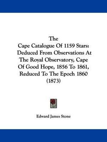 Cover image for The Cape Catalogue Of 1159 Stars: Deduced From Observations At The Royal Observatory, Cape Of Good Hope, 1856 To 1861, Reduced To The Epoch 1860 (1873)