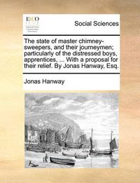 Cover image for The State of Master Chimney-Sweepers, and Their Journeymen; Particularly of the Distressed Boys, Apprentices, ... with a Proposal for Their Relief. by Jonas Hanway, Esq.