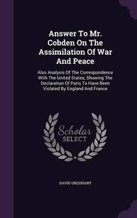 Cover image for Answer to Mr. Cobden on the Assimilation of War and Peace: Also Analysis of the Correspondence with the United States, Showing the Declaration of Paris to Have Been Violated by England and France