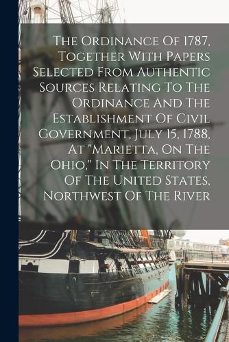 Cover image for The Ordinance Of 1787, Together With Papers Selected From Authentic Sources Relating To The Ordinance And The Establishment Of Civil Government, July 15, 1788, At "marietta, On The Ohio," In The Territory Of The United States, Northwest Of The River