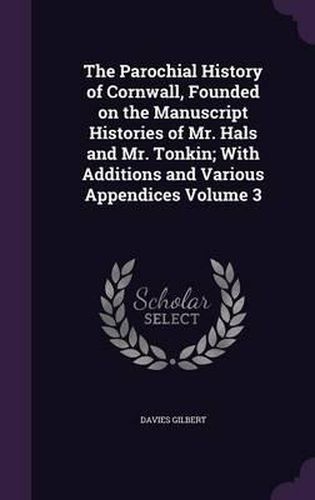 The Parochial History of Cornwall, Founded on the Manuscript Histories of Mr. Hals and Mr. Tonkin; With Additions and Various Appendices Volume 3