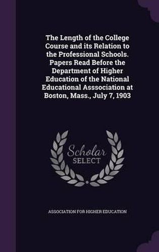 Cover image for The Length of the College Course and Its Relation to the Professional Schools. Papers Read Before the Department of Higher Education of the National Educational Asssociation at Boston, Mass., July 7, 1903