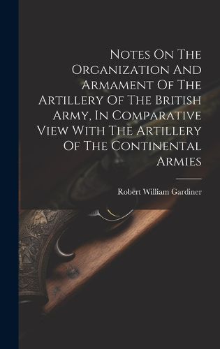 Cover image for Notes On The Organization And Armament Of The Artillery Of The British Army, In Comparative View With The Artillery Of The Continental Armies
