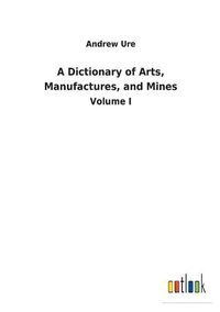 Cover image for A Dictionary of Arts, Manufactures, and Mines