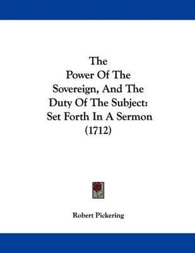 Cover image for The Power of the Sovereign, and the Duty of the Subject: Set Forth in a Sermon (1712)