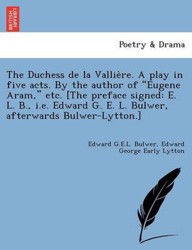 Cover image for The Duchess de La Vallie Re. a Play in Five Acts. by the Author of  Eugene Aram,  Etc. [The Preface Signed: E. L. B., i.e. Edward G. E. L. Bulwer, Afterwards Bulwer-Lytton.]