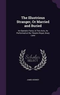 Cover image for The Illustrious Stranger, or Married and Buried: An Operatic Farce, in Two Acts, as Performed at the Theatre Royal, Drury Lane