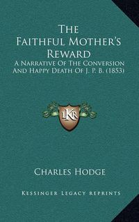 Cover image for The Faithful Mother's Reward: A Narrative of the Conversion and Happy Death of J. P. B. (1853)