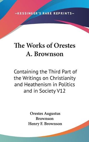 Cover image for The Works Of Orestes A. Brownson: Containing The Third Part Of The Writings On Christianity And Heathenism In Politics And In Society V12