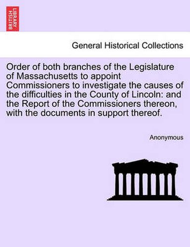 Cover image for Order of Both Branches of the Legislature of Massachusetts to Appoint Commissioners to Investigate the Causes of the Difficulties in the County of Lincoln: And the Report of the Commissioners Thereon, with the Documents in Support Thereof.