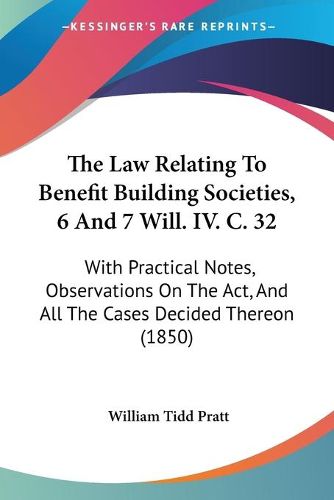 Cover image for The Law Relating to Benefit Building Societies, 6 and 7 Will. IV. C. 32: With Practical Notes, Observations on the ACT, and All the Cases Decided Thereon (1850)